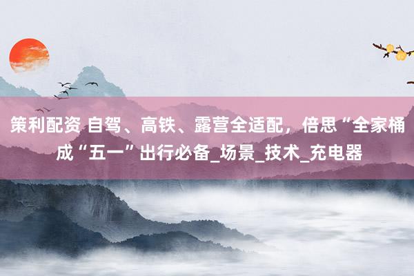 策利配资 自驾、高铁、露营全适配，倍思“全家桶 成“五一”出行必备_场景_技术_充电器