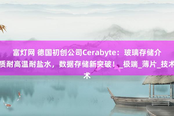 富灯网 德国初创公司Cerabyte：玻璃存储介质耐高温耐盐水，数据存储新突破！_极端_薄片_技术