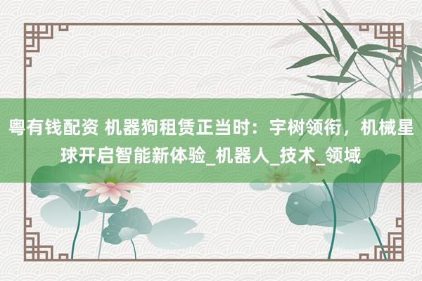 粤有钱配资 机器狗租赁正当时：宇树领衔，机械星球开启智能新体验_机器人_技术_领域