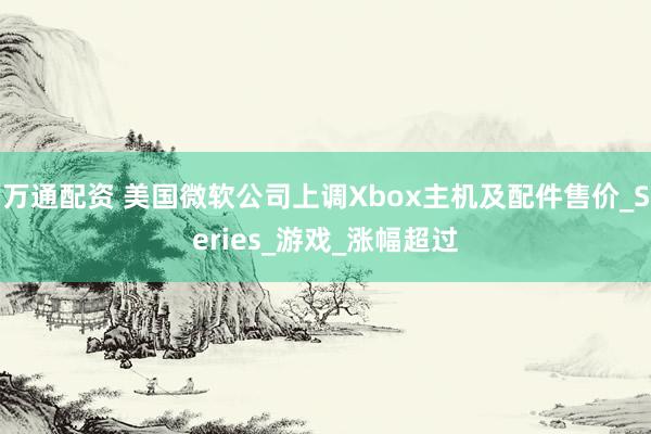 万通配资 美国微软公司上调Xbox主机及配件售价_Series_游戏_涨幅超过