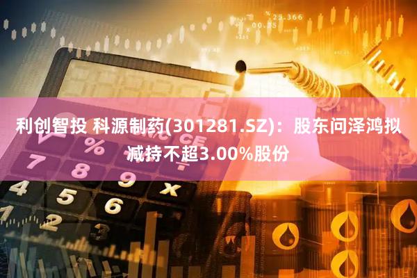 利创智投 科源制药(301281.SZ)：股东问泽鸿拟减持不超3.00%股份