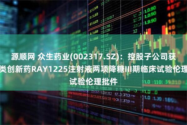 源顺网 众生药业(002317.SZ)：控股子公司获得一类创新药RAY1225注射液两项降糖III期临床试验伦理批件