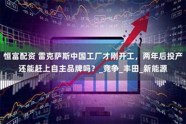 恒富配资 雷克萨斯中国工厂才刚开工，两年后投产还能赶上自主品牌吗？_竞争_丰田_新能源