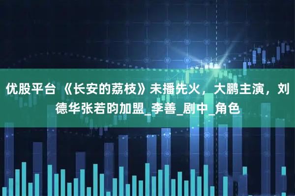 优股平台 《长安的荔枝》未播先火，大鹏主演，刘德华张若昀加盟_李善_剧中_角色