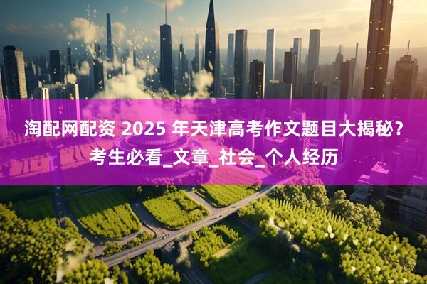 淘配网配资 2025 年天津高考作文题目大揭秘？考生必看_文章_社会_个人经历
