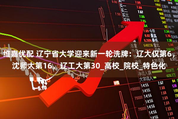 维嘉优配 辽宁省大学迎来新一轮洗牌：辽大仅第6，沈师大第16，辽工大第30_高校_院校_特色化