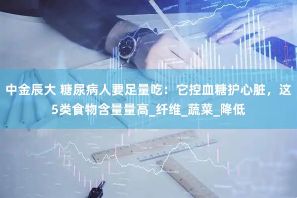 中金辰大 糖尿病人要足量吃：它控血糖护心脏，这5类食物含量量高_纤维_蔬菜_降低