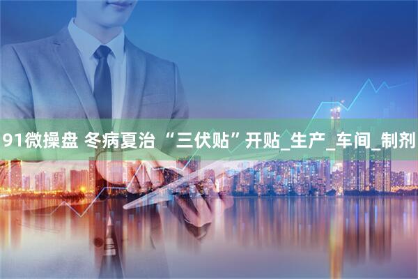 91微操盘 冬病夏治 “三伏贴”开贴_生产_车间_制剂
