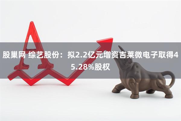 股巢网 综艺股份：拟2.2亿元增资吉莱微电子取得45.28%股权