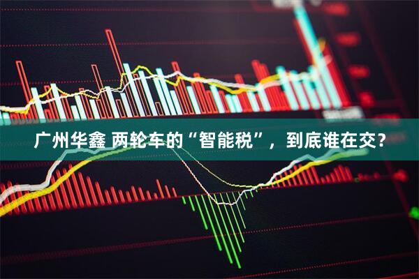 广州华鑫 两轮车的“智能税”，到底谁在交？