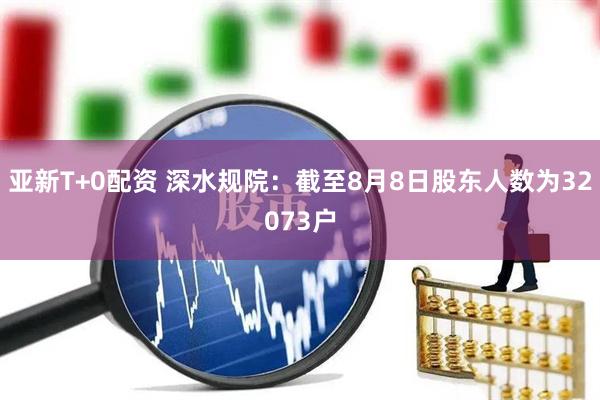 亚新T+0配资 深水规院：截至8月8日股东人数为32073户