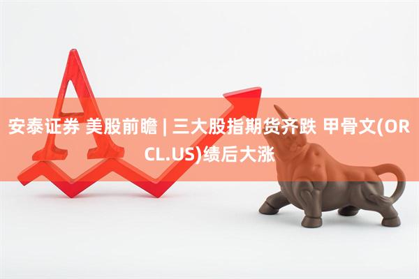安泰证券 美股前瞻 | 三大股指期货齐跌 甲骨文(ORCL.US)绩后大涨