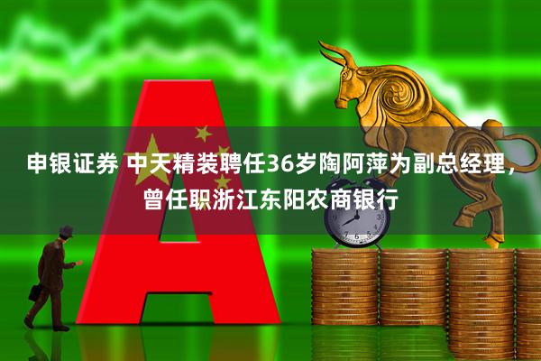 申银证券 中天精装聘任36岁陶阿萍为副总经理，曾任职浙江东阳农商银行