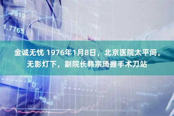 金诚无忧 1976年1月8日,北京医院太平间。无影灯下,副院长韩宗琦握手术刀站