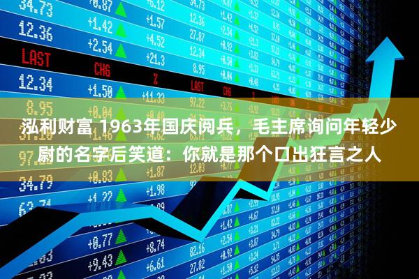 泓利财富 1963年国庆阅兵,毛主席询问年轻少尉的名字后笑道:你就是那个口出狂言之人