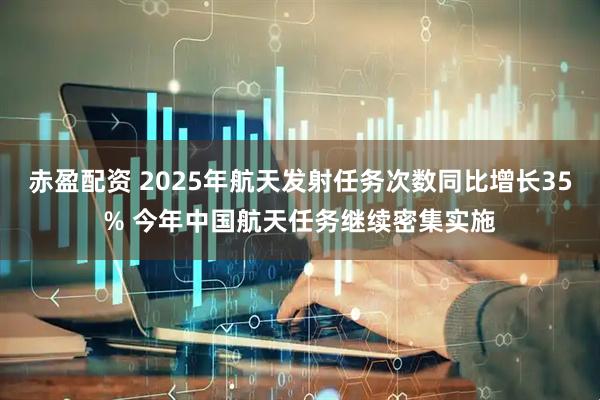 赤盈配资 2025年航天发射任务次数同比增长35% 今年中国航天任务继续密集实施