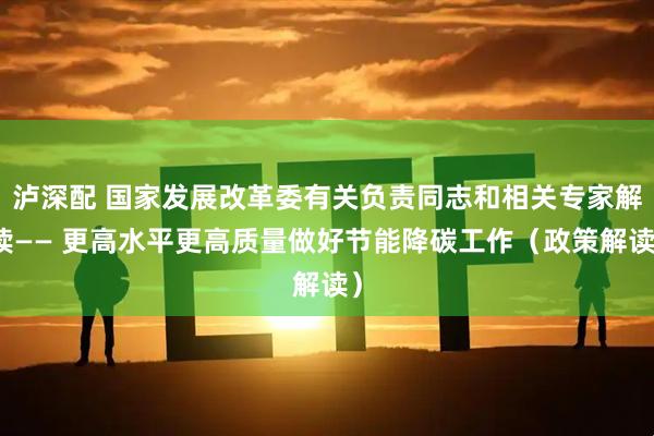 泸深配 国家发展改革委有关负责同志和相关专家解读—— 更高水平更高质量做好节能降碳工作（政策解读）